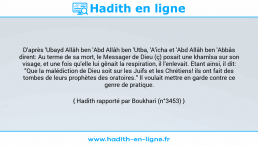 Une image avec le hadith : D'après 'Ubayd Allâh ben 'Abd Allâh ben 'Utba, 'A'icha et 'Abd Allâh ben 'Abbâs dirent: Au terme de sa mort, le Messager de Dieu (ç) posait une khamîsa sur son visage, et une fois qu'elle lui gênait la respiration, il l'enlevait. Etant ainsi, il dit: "Que la malédiction de Dieu soit sur les Juifs et les Chrétiens! ils ont fait des tombes de leurs prophètes des oratoires." Il voulait mettre en garde contre ce genre de pratique. Hadith rapporté par Boukhari (n°3453)