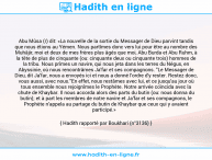 Une image avec le hadith : Abu Mûsa (r) dit: «La nouvelle de la sortie du Messager de Dieu parvint tandis que nous étions au Yémen. Nous partîmes donc vers lui pour être au nombre des Muhâjir, moi et deux de mes frères plus âgés que moi, Abu Burda et Abu Ruhm, à la tête de plus de cinquante (ou: cinquante deux ou cinquante trois) hommes de la tribu. Nous prîmes un navire, qui nous jeta dans les terres du Négus, en Abyssinie, où nous rencontrâmes Ja'far et ses compagnons. "Le Messager de Dieu, dit Ja'far, nous a envoyés ici et nous a donné l'ordre d'y rester. Restez donc, vous aussi, avec nous."En effet, nous restâmes avec lui, et ce jusqu'au jour où tous ensemble nous rejoignîmes le Prophète. Notre arrivée coïncida avec la chute de Khaybar. Il nous accorda alors des parts du butin (ou: nous donna du butin); et à part les membres de notre navire et Ja'far et ses compagnons, le Prophète n'appela au partage du butin de Khaybar que ceux qui y avaient participé.» Hadith rapporté par Boukhari (n°3136)