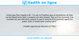 Une image avec le hadith : A'icha (que Dieu l'agrée) a dit : "La nuit, le Prophète (paix et bénédiction de Dieu sur lui) faisait onze rak'a y compris une rak'a impaire. Dès qu'il les terminait, il se couchait sur son côté droit; jusqu'à ce que le muezzin fît le (premier) appel à la prière. Alors, il faisait deux courtes rak'a". Hadith rapporté par Mouslim (n°736)