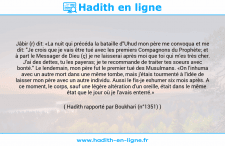 Une image avec le hadith : Jâbir (r) dit: «La nuit qui précéda la bataille d"Uhud mon père me convoqua et me dit: "Je crois que je vais être tué avec les premiers Compagnons du Prophète; et à part le Messager de Dieu (ç) je ne laisserai après moi que toi qui m'es très cher. J'ai des dettes, tu les payeras; je te recommande de traiter tes soeurs avec bonté." Le lendemain, mon père fut le premier tué des Musulmans. «On l'inhuma avec un autre mort dans une même tombe, mais j'étais tourmenté à l'idée de laisser mon père avec un autre individu. Aussi le fis-je exhumer six mois après. A ce moment, le corps, sauf une légère altération d'un oreille, était dans le même état que le jour où je l'avais enterré.» Hadith rapporté par Boukhari (n°1351)