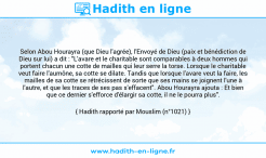 Une image avec le hadith : Selon Abou Hourayra (que Dieu l'agrée), l'Envoyé de Dieu (paix et bénédiction de Dieu sur lui) a dit : "L'avare et le charitable sont comparables à deux hommes qui portent chacun une cotte de mailles qui leur serre la torse. Lorsque le charitable veut faire l'aumône, sa cotte se dilate. Tandis que lorsque l'avare veut la faire, les mailles de sa cotte se rétrécissent de sorte que ses mains se joignent l'une à l'autre, et que les traces de ses pas s'effacent". Abou Hourayra ajouta : Et bien que ce dernier s'efforce d'élargir sa cotte, il ne le pourra plus". Hadith rapporté par Mouslim (n°1021)