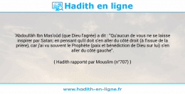 Une image avec le hadith : 'Abdoullâh Ibn Mas'oûd (que Dieu l'agrée) a dit : "Qu'aucun de vous ne se laisse inspirer par Satan; en pensant qu'il doit s'en aller du côté droit (à l'issue de la prière), car j'ai vu souvent le Prophète (paix et bénédiction de Dieu sur lui) s'en aller du côté gauche". Hadith rapporté par Mouslim (n°707)