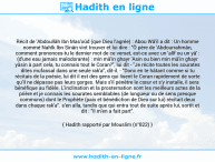 Une image avec le hadith : Récit de 'Abdoullâh Ibn Mas'oûd (que Dieu l'agrée) : Abou Wâ'il a dit : Un homme nommé Nahîk Ibn Sinân vint trouver et lui dire : "Ô père de 'Abdourrahmân, comment prononces-tu le dernier mot de ce verset, est-ce avec un 'alîf ou un yâ' : (d'une eau jamais malodorante) : min mâ'in ghayr 'Asin ou bien min mâ'in ghayr yâsin à part cela, tu connais tout le Coran?", lui dit - "Je récite toutes les sourates dites mufassal dans une seule rak'a", dit-il. - "Donc en te hâtant comme si tu récitais de la poésie, lui dit il est des gens qui lisent le Coran rapidement de sorte qu'il ne dépasse pas leurs gorges. Mais s'il pénètre le cœur et s'y installe, il sera bénéfique au fidèle. L'inclination et la prosternation sont les meilleurs actes de la prière et je connais les sourates semblables (de longueur ou de sens presque communs) dont le Prophète (paix et bénédiction de Dieu sur lui) récitait deux dans chaque rak'a". s'en alla, tandis que qui entra tout de suite après lui, sortit et dit : "Il m'en a fait part". Hadith rapporté par Mouslim (n°822)