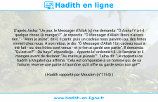 Une image avec le hadith : D'après Aisha: "Un jour, le Messager d'Allah (ç) me demanda: "Ô Aisha! Y a-t-il quelque chose (à manger)?" Je répondis: "Ô Messager d’Allah! Nous n’avons rien." - "Alors je jeûne", dit-il. Il partir, puis un cadeau nous parvint - ou: des hôtes vinrent chez nous. A son retour, je dis: "Ô Messager d’Allah ! Un cadeau nous a été fait - ou: des hôtes sont venus - et je t'en ai gardé une partie". Il demanda: "Qu'est ce?" - Du hays", répondis(je. - Apporte-le! ordonna-t-il. Je l'amenai et il mangea avant de déclarer: "Au matin je jeûnais"". Talha dit: "Je rapportai ce hadith à Mujahid qui affirma: "Cela est comparable à un homme qui, de sa fortune, réserve une partie à l'aumône, qu'il offre ou garde selon son gré"". Hadith rapporté par Mouslim (n°1154)
