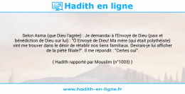 Une image avec le hadith : Selon Asma (que Dieu l'agrée) : Je demandai à l'Envoyé de Dieu (paix et bénédiction de Dieu sur lui) : "Ô Envoyé de Dieu! Ma mère (qui était polythéiste) vint me trouver dans le désir de rétablir nos liens familiaux. Devrais-je lui afficher de la piété filiale?". Il me répondit : "Certes oui". Hadith rapporté par Mouslim (n°1003)