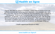 Une image avec le hadith : D'après 'Abd Allah Ibn Shibab al-Khawlani: "J'étais l'hôte de Aisha et j'eus une pollution nocturne (qui tacha) mes deux vêtements. Je les plongeai alors tous deux dans l'eau. Une servante de Aisha me vit et l'en informa. Aisha m'appela et me demanda: "Qu'est ce qui t'a poussé à agir comme tu l'as fait avec tes vêtement?" Je répondis: "J'ai vu ce que voit le dormeur en rêve". Elle demanda: "As-tu trouvé quoi que ce soit (sur tes vêtements)?" - "Non" répondis-je. Elle dit: "Si tu avais vu quelque chose, tu aurais dû le laver. Je me revois encore frotter avec mes ongles le sperme séché sur le vêtement du Messager d'Allah (ç)"." Hadith rapporté par Mouslim (n°290)