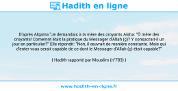 Une image avec le hadith : D'après Alqama "Je demandais à la mère des croyants Aisha: "Ô mère des croyants! Comemnt était la pratique du Messager d'Allah (ç)? Y consacrait-il un jour en particulier?" Elle répondit: "Non, il œuvrait de manière constante. Mais qui d'enter vous serait capable de ce dont le Messager d'Allah (ç) était capable?" Hadith rapporté par Mouslim (n°783)