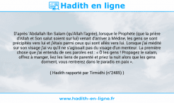 Une image avec le hadith : D'après 'Abdallah Ibn Salam (qu'Allah l'agrée), lorsque le Prophète (que la prière d'Allah et Son salut soient sur lui) venait d'arriver à Médine, les gens se sont précipités vers lui et j'étais parmi ceux qui sont allés vers lui. Lorsque j'ai médité sur son visage j'ai vu qu'il ne s'agissait pas du visage d'un menteur. La première chose que j'ai entendu de ses paroles est : « Ô les gens ! Propagez le salam, offrez à manger, liez les liens de parenté et priez la nuit alors que les gens dorment, vous rentrerez dans le paradis en paix ». Hadith rapporté par Tirmidhi (n°2485)