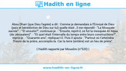 Une image avec le hadith : Abou Dharr (que Dieu l'agrée) a dit : Comme je demandais à l'Envoyé de Dieu (paix et bénédiction de Dieu sur lui) quelle était , il me répondit : "La Mosquée sacrée". - "Et ensuite?", continuai-je. - "Ensuite, reprit-il, ce fut la mosquée Al-'Aqsa (de Jérusalem)". - "Et quel était l'intervalle du temps entre leurs constructions?", repris-je. - "Quarante ans", répliqua-t-il. Puis il ajouta : "Partout où t'atteindra l'heure de la prière, accomplis-la. Car la terre (entière) est un lieu de prière". Hadith rapporté par Mouslim (n°520)