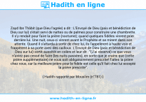 Une image avec le hadith : Zayd Ibn Thâbit (que Dieu l'agrée) a dit : L'Envoyé de Dieu (paix et bénédiction de Dieu sur lui) s'était servi de nattes ou de palmes pour construire une chambrette. Il s'y rendait pour faire la prière (nocturne); quand quelques fidèles vinrent prier derrière lui. Une nuit, ceux-ci vinrent avant le Prophète et se mirent dans son attente. Quand il s'attarda à sortir de chez lui, ils l'appelèrent à haute voix et frappèrent à sa porte avec des cailloux. L'Envoyé de Dieu (paix et bénédiction de Dieu sur lui) sortit aussitôt en colère et leur dit : "(J'ai observé) ce que vous n'aviez pas cessé de faire (les nuits passées), en sorte que je crains que (cette prière supplémentaire) ne vous soit obligatoirement prescrite! Faites la prière chez vous, car la meilleure prière pour le fidèle est celle qu'il fait chez lui excepté la prière prescrite". Hadith rapporté par Mouslim (n°781)