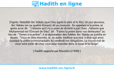 Une image avec le hadith : D'après 'Abdallâh Ibn 'Abbâs (que Dieu agrée le père et le fils), Un jour pluvieux, Ibn 'Abbâs (en sa qualité d'imam) dit au muezzin : En appelant à la prière, et après avoir dit : "J'atteste qu'il n'y a point de divinité à part Dieu. J'atteste que Muhammad est l'Envoyé de Dieu", dit : "Faites la prière dans vos demeures!" au lieu de : "Venez à la prière!". A la réprobation des fidèles, Ibn 'Abbâs se justifia en disant : "Vous en êtes étonnés, or, un autre, meilleur que moi, a déjà agit ainsi. Quoique la prière communautaire du vendredi est obligatoire, j'ai trouvé mal de vous faire sortir de chez vous pour marcher dans la boue et la fange". Hadith rapporté par Mouslim (n°699)
