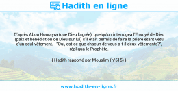 Une image avec le hadith : D'après Abou Hourayra (que Dieu l'agrée), quelqu'un interrogea l'Envoyé de Dieu (paix et bénédiction de Dieu sur lui) s'il était permis de faire la prière étant vêtu d'un seul vêtement. - "Oui, est-ce que chacun de vous a-t-il deux vêtements?", répliqua le Prophète. Hadith rapporté par Mouslim (n°515)