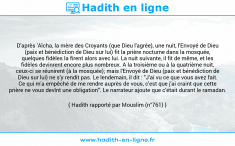Une image avec le hadith : D'après 'Aïcha, la mère des Croyants (que Dieu l'agrée), une nuit, l'Envoyé de Dieu (paix et bénédiction de Dieu sur lui) fit la prière nocturne dans la mosquée, quelques fidèles la firent alors avec lui. La nuit suivante, il fit de même, et les fidèles devinrent encore plus nombreux. A la troisième ou à la quatrième nuit, ceux-ci se réunirent (à la mosquée); mais l'Envoyé de Dieu (paix et bénédiction de Dieu sur lui) ne s'y rendit pas. Le lendemain, il dit : "J'ai vu ce que vous avez fait. Ce qui m'a empêché de me rendre auprès de vous, c'est que j'ai craint que cette prière ne vous devînt une obligation". Le narrateur ajoute que c'était durant le ramadan. Hadith rapporté par Mouslim (n°761)