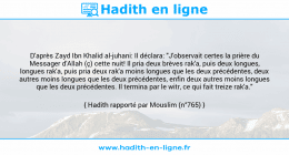 Une image avec le hadith : D'après Zayd Ibn Khalid al-juhani: Il déclara: "J'observait certes la prière du Messager d'Allah (ç) cette nuit! Il pria deux brèves rak'a, puis deux longues, longues rak'a, puis pria deux rak'a moins longues que les deux précédentes, deux autres moins longues que les deux précédentes, enfin deux autres moins longues que les deux précédentes. Il termina par le witr, ce qui fait treize rak'a." Hadith rapporté par Mouslim (n°765)
