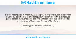 Une image avec le hadith : D'après Abou Qatada Al Ansari (qu'Allah l'agrée), le Prophète (que la prière d'Allah et Son salut soient sur lui) a dit: « Lorsque l'un d'entre vous rentre à la mosquée, qu'il ne s'assoit pas avant d'avoir prié deux unités de prière puis qu'il s’assoit s'il le souhaite ou qu'il parte pour faire ce qu'il a à faire ». Hadith rapporté par Abou Daoud (n°467)
