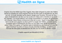 Une image avec le hadith : D'après Anas Ibn Mâlik (que Dieu l'agrée), Abou Bakr dirigeait la prière des fidèles durant la maladie qui avait emporté l'Envoyé de Dieu (paix et bénédiction de Dieu sur lui). Un lundi, pendant qu'ils étaient rangés pour la prière, l'Envoyé de Dieu (paix et bénédiction de Dieu sur lui) souleva le rideau de la chambre et se mit à les regarder. Il se tenait debout, son visage ressemblait à un papier de parchemin et il souriait. Nous fûmes si émus de la joie de le revoir. Quant à Abou Bakr, il se mit à reculer pour gagner sa place parmi la rangée des fidèles, pensant que le Prophète (paix et bénédiction de Dieu sur lui) allait venir diriger lui-même la prière. Mais, d'un geste, le Prophète (paix et bénédiction de Dieu sur lui) nous fit signe d'achever la prière et laissa ensuite retomber le rideau. Le même jour l'Envoyé de Dieu (paix et bénédiction de Dieu sur lui) rendit le dernier soupir. Hadith rapporté par Mouslim (n°419)