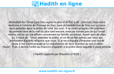 Une image avec le hadith : Abdoullâh Ibn 'Omar (que Dieu agrée le père et le fils) a dit : Une nuit, nous nous mettions à l'attente de l'Envoyé de Dieu (paix et bénédiction de Dieu sur lui) pour nous présider dans la prière de 'ichâ' (du soir). Il ne sortit qu'après l'écoulement du premier tiers de la nuit ou plus tard encore; nous ne sûmes pas ce qui l'avait retenu, est-ce qu'une affaire concernant sa famille ou autres. Ayant sorti de chez lui, il nous dit : "Vous attendez la prière; et ce ne se fait jamais par ceux qui professent d'autres religions que vous. Si je ne craignais d'imposer une lourde tâche à ma Communauté, je lui ordonnerais de faire la prière du soir à cette heure". Puis, il donna l'ordre au muezzin d'appeler à la prière dans laquelle il nous présida. Hadith rapporté par Mouslim (n°639)