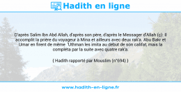 Une image avec le hadith : D'après Salim Ibn Abd Allah, d'après son père, d'après le Messager d'Allah (ç): Il accomplit la prière du voyageur à Mina et ailleurs avec deux rak'a. Abu Bakr et Umar en firent de même 'Uthman les imita au début de son califat, mais la compléta par la suite avec quatre rak'a. Hadith rapporté par Mouslim (n°694)