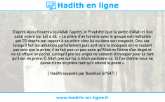 Une image avec le hadith : D'après Abou Houreira (qu'Allah l'agrée), le Prophète (que la prière d'Allah et Son salut soient sur lui) a dit: « La prière d'un homme avec le groupe est multipliée par 25 degrés par rapport à sa prière chez lui ou dans son magasin. Ceci car lorsqu'il fait les ablutions parfaitement puis sort vers la mosquée en ne voulant par cela que la prière, il ne fait pas un pas sans qu'Allah ne l'élève d'un degré et ne lui efface un péché. Lorsqu'il prie les anges ne cessent d'invoquer pour lui tant qu'il est en prière: Ô Allah prie sur lui, ô Allah pardonne lui. Et l'un d'entre vous ne cesse d'être en prière tant qu'il attend la prière ». Hadith rapporté par Boukhari (n°647)