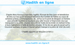 Une image avec le hadith : D'après Abou Hourayra (que Dieu l'agrée), l'Envoyé de Dieu (paix et bénédiction de Dieu sur lui), ayant remarqué l'absence d'un nombre de fidèles au cours de certaines prières communautaires, dit : Je fus sur le point de désigner un homme pour présider la prière (à ma place) pour aller trouver à l'improviste ceux qui manquaient à la prière. J'aurais alors donné l'ordre de les brûler en mettant le feu à leurs habitations à l'aide de bûches attisées. Si l'un de ces gens-là savait qu'il y trouverait quelques os gras, il n'aurait jamais manqué à la prière de 'ichâ' (du soir). Hadith rapporté par Mouslim (n°651)