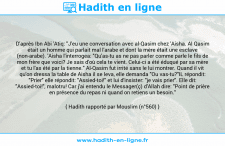 Une image avec le hadith : D'après Ibn Abi 'Atiq: "J'eu une conversation avec al-Qasim chez 'Aisha. Al Qasim était un homme qui parlait mal l'arabe et dont la mère était une esclave (non-arabe). 'Aisha l'interrogea: "Qu'as-tu as ne pas parler comme parle le fils de mon frère que voici? Je sais d'où cela te vient. Celui-ci a été éduqué par sa mère et tu l'as été par la tienne." Al-Qasim fut irrité sans le lui montrer. Quand il vit qu'on dressa la table de Aisha il se leva, elle demanda "Ou vas-tu?"IL répondit: "Prier" elle répondit: "Assied-toi!" et lui d'insister: "je vais prier". Elle dit: "Assied-toi!", malotru! Car j'ai entendu le Messager(ç) d'Allah dire: "Point de prière en présence du repas ni quand on retiens un besoin." Hadith rapporté par Mouslim (n°560)
