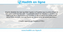 Une image avec le hadith : D'après Abdallah Ibn Qart (qu'Allah l'agrée), le Prophète (que la prière d'Allah et Son salut soient sur lui) a dit: « La première chose sur laquelle le serviteur est jugé le jour de la résurrection est la prière, si elle est bonne les autres actes seront bons et si elle n'est pas bonne les autres actes ne seront pas bons » Hadith rapporté par Targhib (n°376)