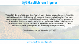 Une image avec le hadith : 'Abdoullâh Ibn Mas'oûd (que Dieu l'agrée) a dit : Quand nous saluions le Prophète (paix et bénédiction de Dieu sur lui) en priant, il nous rendait le salut. Plus tard, lorsque nous revînmes de chez le Négus (de retour de l'Abyssinie) et que nous le saluâmes ainsi, il ne nous rendit pas le salut. - "Ô Envoyé de Dieu, lui dîmes-nous, (autrefois) quand nous te saluions, tu répondais à notre salutation". - "C'est, répondit-il, parce que la prière est une occupation (absorbante)". Hadith rapporté par Mouslim (n°538)