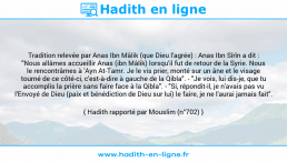Une image avec le hadith : Tradition relevée par Anas Ibn Mâlik (que Dieu l'agrée) : Anas Ibn Sîrîn a dit : "Nous allâmes accueillir Anas (ibn Mâlik) lorsqu'il fut de retour de la Syrie. Nous le rencontrâmes à 'Ayn At-Tamr. Je le vis prier, monté sur un âne et le visage tourné de ce côté-ci, c'est-à-dire à gauche de la Qibla". - "Je vois, lui dis-je, que tu accomplis la prière sans faire face à la Qibla". - "Si, répondit-il, je n'avais pas vu l'Envoyé de Dieu (paix et bénédiction de Dieu sur lui) le faire, je ne l'aurai jamais fait". Hadith rapporté par Mouslim (n°702)
