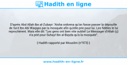 Une image avec le hadith : D'après Abd Allah Ibn al-Zubayr: 'Aisha ordonna qu'on fasse passer la dépouille de Sa'd Ibn Abi Waqqas par la mosquée afin qu'elle prie pour lui. Les fidèles le lui reprochèrent. Mais elle dit: "Les gens ont bien vite oublié! Le Messager d'Allah (ç) n'a prié pour Suhayl Ibn al-Bayda qu'à la mosquée". Hadith rapporté par Mouslim (n°973)