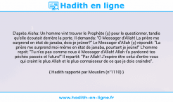 Une image avec le hadith : D'après Aisha: Un homme vint trouver le Prophète (ç) pour le questionner, tandis qu’elle écoutait derrière la porte. Il demanda: "Ô Messager d'Allah! La prière me surprend en état de janaba, dois-je jeûner?" Le Messager d'Allah (ç) répondit: "La prière me surprend moi-même en état de janaba, pourtant je jeûne!" L'homme reprit: "Tu n'es pas comme nous ô Messager d'Allah! Allah t'a pardonné tes péchés passés et futurs!" Il repartit: "Par Allah! J'espère être celui d'entre vous qui craint le plus Allah et le plus connaisseur de ce que je dois craindre". Hadith rapporté par Mouslim (n°1110)