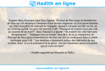 Une image avec le hadith : D'après Abou Hourayra (que Dieu l'agrée), l'Envoyé de Dieu (paix et bénédiction de Dieu sur lui) remarqua l'absence d'une femme négresse -ou d'un jeune homme - qui était chargé(e) de nettoyer la mosquée. Quand il s'enquit sur elle -ou lui-, et on l'informa qu'elle -ou qu'il- est mort(e), il dit : "Pourquoi ne m'avez-vous pas mis au courant de sa mort?". Abou Hourayra a ajouté : "Ils avaient l'air d'en faire peu d'importance". - "Indiquez-moi sa tombe", leur dit-il. Ils la lui montrèrent, et l'Envoyé de Dieu (paix et bénédiction de Dieu sur lui) s'y rendit pour faire la prière mortuaire, puis il dit : "Les ténèbres s'épiassent autour des habitants de ces tombes, Dieu - à Lui la puissance et la gloire - les leur illuminera grâce à la prière que je viens de faire". Hadith rapporté par Mouslim (n°956)