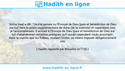 Une image avec le hadith : 'Aïcha (raa) a dit : "Je n'ai jamais vu l'Envoyé de Dieu (paix et bénédiction de Dieu sur lui) faire la prière supplémentaire de duha (de la matinée) et cependant, moi, je l'accomplissais. Il arrivait à l'Envoyé de Dieu (paix et bénédiction de Dieu sur lui) d'abandonner certaines pratiques qu'il aurait cependant voulu accomplir; dans la crainte que les fidèles, voulant l'imiter, se voient imposer obligatoirement ces pratiques". Hadith rapporté par Mouslim (n°718)