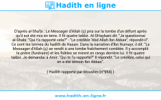 Une image avec le hadith : D'après al-Sha'bi : Le Messager d'Allah (ç) pria sur la tombe d'un défunt après qu'il eut été mis en terre. Il fit quatre takbir. Al-SHaybani dit: "Je questionnai al-Shabi: "Qui t'a rapporté cela?" - "Le crédible 'Abd Allah Ibn Abbas", répondit-il". Ce sont les termes du hadith de Hasan. Dans la narration d'Ibn Numayr, il dit: "Le Messager d'Allah (ç) se rendit à une tombe fraîchement comblée. Il y accomplit la prière (funéraire) et les fidèles se mirent en rangs derrière lui. Il fit quatre takbir. Je demandai à Amir: "Qui te l'a rapporté?" Il répondit: "Le crédible, celui qui en a été témoin Ibn Abbas". Hadith rapporté par Mouslim (n°954)