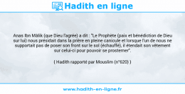 Une image avec le hadith : Anas Ibn Mâlik (que Dieu l'agrée) a dit : "Le Prophète (paix et bénédiction de Dieu sur lui) nous présidait dans la prière en pleine canicule et lorsque l'un de nous ne supportait pas de poser son front sur le sol (échauffé), il étendait son vêtement sur celui-ci pour pouvoir se prosterner". Hadith rapporté par Mouslim (n°620)