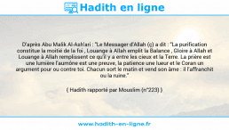 Une image avec le hadith : D'après Abu Malik Al-Ash'ari : "Le Messager d'Allah (ç) a dit : "La purification constitue la moitié de la foi , Louange à Allah emplit la Balance , Gloire à Allah et Louange à Allah remplissent ce qu'il y a entre les cieux et la Terre. La prière est une lumière l'aumône est une preuve, la patience une lueur et le Coran un argument pour ou contre toi. Chacun sort le matin et vend son âme : il l'affranchit ou la ruine." Hadith rapporté par Mouslim (n°223)
