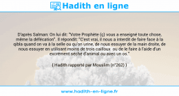 Une image avec le hadith : D'après Salman: On lui dit: "Votre Prophète (ç) vous a enseigné toute chose, même la défécation". Il répondit: "C'est vrai, il nous a interdit de faire face à la qibla quand on va à la selle ou qu'on urine, de nous essuyer de la main droite, de nous essuyer en utilisant moins de trois cailloux ou de le faire à l'aide d'un excrément séché d'animal ou avec un os." Hadith rapporté par Mouslim (n°262)