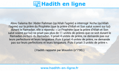 Une image avec le hadith : Abou Salama Ibn 'Abder Rahman (qu'Allah l'agrée) a interrogé 'Aicha (qu'Allah l'agrée) sur la prière du Prophète (que la prière d'Allah et Son salut soient sur lui) durant le Ramadan, elle a répondu: « Le Prophète (que la prière d'Allah et Son salut soient sur lui) ne priait pas plus de 11 unités de prières que ce soit durant le Ramadan ou hors du Ramadan. Il priait 4 unités de prière, ne demande pas sur leurs perfections et leurs longueurs. Puis il priait 4 unités de prière, ne demande pas sur leurs perfections et leurs longueurs. Puis il priait 3 unités de prière ». Hadith rapporté par Mouslim (n°738)
