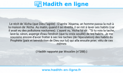 Une image avec le hadith : Le récit de 'Aïcha (que Dieu l'agrée) : D'après 'Alqama, un homme passa la nuit à la maison de 'Aïcha. Au matin, quand il se réveilla, il se mit à laver ses habits (car il avait eu des pollutions nocturnes). L'ayant vu, 'Aïcha lui dit : "Si tu vois la tache, lave-la; sinon, asperge d'eau l'endroit (que tu crois souillé) de tes habits. Je me souviens encore d'avoir frotter à sec les taches (de l'éjaculation) des habits du Prophète (paix et bénédiction de Dieu sur lui) qui alla ensuite prier; vêtu de ces mêmes habits". Hadith rapporté par Mouslim (n°288)