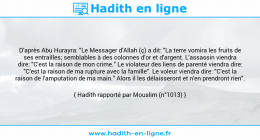 Une image avec le hadith : D'après Abu Hurayra: "Le Messager d'Allah (ç) a dit: "La terre vomira les fruits de ses entrailles; semblables à des colonnes d'or et d'argent. L'assassin viendra dire: "C'est la raison de mon crime." Le violateur des liens de parenté viendra dire: "C'est la raison de ma rupture avec la famille". Le voleur viendra dire: "C'est la raison de l'amputation de ma main." Alors il les délaisseront et n'en prendront rien". Hadith rapporté par Mouslim (n°1013)