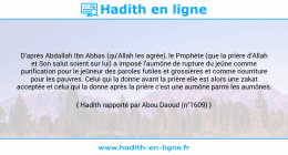 Une image avec le hadith : D'après Abdallah Ibn Abbas (qu'Allah les agrée), le Prophète (que la prière d'Allah et Son salut soient sur lui) a imposé l'aumône de rupture du jeûne comme purification pour le jeûneur des paroles futiles et grossières et comme nourriture pour les pauvres. Celui qui la donne avant la prière elle est alors une zakat acceptée et celui qui la donne après la prière c'est une aumône parmi les aumônes. Hadith rapporté par Abou Daoud (n°1609)