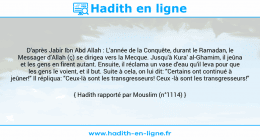 Une image avec le hadith : D'après Jabir Ibn Abd Allah : L'année de la Conquête, durant le Ramadan, le Messager d'Allah (ç) se dirigea vers la Mecque. Jusqu'à Kura' al-Ghamim, il jeûna et les gens en firent autant. Ensuite, il réclama un vase d'eau qu'il leva pour que les gens le voient, et il but. Suite à cela, on lui dit: "Certains ont continué à jeûner!" Il répliqua: "Ceux-là sont les transgresseurs! Ceux -là sont les transgresseurs!" Hadith rapporté par Mouslim (n°1114)