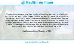 Une image avec le hadith : D'après Abou Hourayra (que Dieu l'agrée), l'Envoyé de Dieu (paix et bénédiction de Dieu sur lui) a dit : "Si les fidèles savaient les bienfaits de l'appel à la prière et du premier rang (dans la prière communautaire) et qu'ils ne trouvaient d'autres moyens pour en profiter que le tirage au sort, certes ils auraient tiré au sort. S'ils savaient les bienfaits du réveil de bonne heure, ils se seraient hâtés à y accourir. Et enfin, s'ils savaient les bienfaits de faire la prière de 'ichâ' (du soir) et celle de subh (matin), ils y auraient rendus même en traînant sur le sol". Hadith rapporté par Mouslim (n°437)