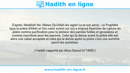 Une image avec le hadith : D'après 'Abdallah Ibn 'Abbas (Qu'Allah les agrée lui et son père) : Le Prophète (que la prière d'Allah et Son salut soient sur lui) a imposé l'aumône de rupture du jeûne comme purification pour le jeûneur des paroles futiles et grossières et comme nourriture pour les pauvres. Celui qui la donne avant la prière elle est alors une zakat acceptée et celui qui la donne après la prière c'est une aumône parmi les aumônes. Hadith rapporté par Abou Daoud (n°1609)