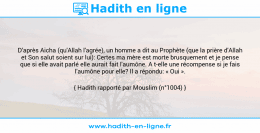 Une image avec le hadith : D’après Aicha (qu'Allah l'agrée), un homme a dit au Prophète (que la prière d'Allah et Son salut soient sur lui): Certes ma mère est morte brusquement et je pense que si elle avait parlé elle aurait fait l'aumône. A t-elle une récompense si je fais l'aumône pour elle? Il a répondu: « Oui ». Hadith rapporté par Mouslim (n°1004)