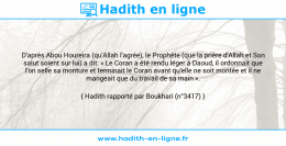 Une image avec le hadith : D'après Abou Houreira (qu'Allah l'agrée), le Prophète (que la prière d'Allah et Son salut soient sur lui) a dit: « Le Coran a été rendu léger à Daoud, il ordonnait que l'on selle sa monture et terminait le Coran avant qu'elle ne soit montée et il ne mangeait que du travail de sa main ». Hadith rapporté par Boukhari (n°3417)