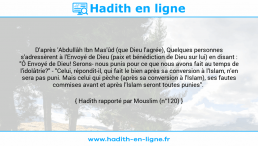 Une image avec le hadith : D'après 'Abdullâh Ibn Mas'ûd (que Dieu l'agrée), Quelques personnes s'adressèrent à l'Envoyé de Dieu (paix et bénédiction de Dieu sur lui) en disant : "Ô Envoyé de Dieu! Serons- nous punis pour ce que nous avons fait au temps de l'idolâtrie?" - "Celui, répondit-il, qui fait le bien après sa conversion à l'Islam, n'en sera pas puni. Mais celui qui pèche (après sa conversion à l'Islam), ses fautes commises avant et après l'Islam seront toutes punies". Hadith rapporté par Mouslim (n°120)