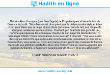Une image avec le hadith : D'après Abou Hourayra (que Dieu l'agrée), le Prophète (paix et bénédiction de Dieu sur lui) a dit : "Mon bassin est plus grand que la distance entre Ayla et Aden. Il est plus blanc que la neige et plus doux que le miel dans le lait, ses récipients sont plus nombreux que les étoiles. Pourtant, j'en écarterai des gens tel un homme qui repousse les chameaux d'autrui de son auge".Ils demandèrent: "Ô Messager d'Allah ! Nous reconnaîtras-tu ce jour-là?" Il répondit : "Oui vous aurez des signes distinctifs que nulle autre communauté ne possédera, le Jour de la Résurrection, vous aurez au front, aux mains et aux pieds des marques brillantes, traces de vos ablutions parfaites. Que celui d'entre vous qui pourra agrandir ses marques brillantes, le fasse (en parachevant de plus en plus ses ablutions)". Hadith rapporté par Mouslim (n°247)