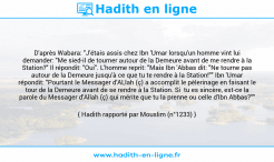 Une image avec le hadith : D'après Wabara: "J'étais assis chez Ibn 'Umar lorsqu'un homme vint lui demander: "Me sied-il de tourner autour de la Demeure avant de me rendre à la Station?" Il répondit: "Oui". L'homme reprit: "Mais Ibn 'Abbas dit: "Ne tourne pas autour de la Demeure jusqu'à ce que tu te rendre à la Station!"" Ibn 'Umar répondit: "Pourtant le Messager d'ALlah (ç) a accomplit le pèlerinage en faisant le tour de la Demeure avant de se rendre à la Station. Si tu es sincère, est-ce la parole du Messager d'Allah (ç) qui mérite que tu la prenne ou celle d'Ibn Abbas?"" Hadith rapporté par Mouslim (n°1233)
