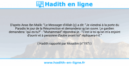 Une image avec le hadith : D'après Anas Ibn Malik: "Le Messager d'Allah (ç) a dit: "Je viendrai à la porte du Paradis le jour de la Résurrection et demanderai qu'on ouvre. Le gardien demandera: 'qui es-tu?" - "Muhammad" répondrai-je. -"C'est à toi qu'on m'a enjoint d'ouvrir et à personne d'autre avant toi" répliquera-t-il." Hadith rapporté par Mouslim (n°197)