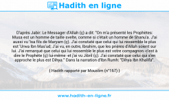 Une image avec le hadith : D'après Jabir: Le Messager d'Allah (ç) a dit: "On m'a présenté les Prophètes: Musa est un homme de taille svelte, comme si c'était un homme de Shanu'a. J'ai aussi vu 'Isa fils de Maryam (ç). J'ai constaté que celui qui lui ressemble le plus est 'Urwa Ibn Mas'ud; J'ai vu, en outre, Ibrahim, que les prières d'Allah soient sur lui. J'ai remarqué que celui qui lui ressemble le plus est votre compagnon -c'est à dire le Prophète (ç) lui-même -et j'ai vu Jibril (ç). J'ai constaté que celui qui s'en approche le plus est Dihya." Dans la narration d'Ibn Rumh: "Dihya Ibn Khalifa". Hadith rapporté par Mouslim (n°167)